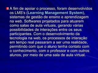 A fim de apoiar o processo, foram desenvolvidos os LMS’s ( Learning   Management   System ), sistemas de gestão de ensino e aprendizagem na web. Softwares projetados para atuarem como salas de aula virtuais, gerando várias possibilidades de interações entre os seus participantes. Com o desenvolvimento da tecnologia na web, os processos de interação em tempo real passaram a ser uma realidade, permitindo com que o aluno tenha contato com o conhecimento, com o professor e com outros alunos, por meio de uma sala de aula virtual. 