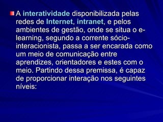 A  interatividade  disponibilizada pelas redes de  Internet ,  intranet , e pelos ambientes de gestão, onde se situa o e-learning, segundo a corrente sócio-interacionista, passa a ser encarada como um meio de comunicação entre aprendizes, orientadores e estes com o meio. Partindo dessa premissa, é capaz de proporcionar interação nos seguintes níveis:  