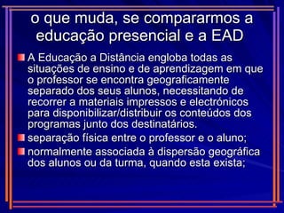 o que muda, se compararmos a educação presencial e a EAD  A Educação a Distância engloba todas as situações de ensino e de aprendizagem em que o professor se encontra geograficamente separado dos seus alunos, necessitando de recorrer a materiais impressos e electrónicos para disponibilizar/distribuir os conteúdos dos programas junto dos destinatários. separação física entre o professor e o aluno; normalmente associada à dispersão geográfica dos alunos ou da turma, quando esta exista; 