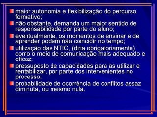 maior autonomia e flexibilização do percurso formativo; não obstante, demanda um maior sentido de responsabilidade por parte do aluno; eventualmente, os momentos de ensinar e de aprender podem não coincidir no tempo; utilização das NTIC, (diria obrigatoriamente) como o meio de comunicação mais adequado e eficaz; pressuposto de capacidades para as utilizar e rentabilizar, por parte dos intervenientes no processo; probabilidade de ocorrência de conflitos assaz diminuta, ou mesmo nula. 