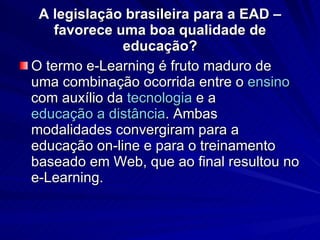 A legislação brasileira para a EAD – favorece uma boa qualidade de educação? O termo e-Learning é fruto maduro de uma combinação ocorrida entre o  ensino  com auxílio da  tecnologia  e a  educação a distância . Ambas modalidades convergiram para a educação on-line e para o treinamento baseado em Web, que ao final resultou no e-Learning. 