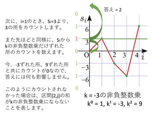 k = -3の非負整数乗
k⁰ = 1, k¹ = -3, k² = 9
次に、i=1のとき、Si=3より、
3の所をカウントします。
また先ほどと同様に、Siから
kの非負整数乗だけずれた
所のカウントを数えます。
今、-3ずれた所、9ずれた所
と共にカウントが0なので、
答えには何も影響しません。
このようにカウントされな
かった場合は、区間[2,j]の和
がkの非負整数乗にならない
ことを表します。
1
1
0
1
1
答え = 2
0
0
 