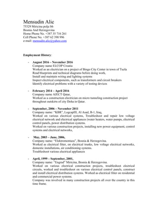 Mensudin Alic
75329 Miricina polje bb
Bosnia And Herzegovina
Home Phone No. +387 35 716 261
Cell Phone No. +387 62 398 996
e-mail: mensudin.alic@yahoo.com
Employment History:
- August 2016 – November 2016
Company name ELCOP Croatia
Worked as an electrician on a project of Bingo City Center in town of Tuzla
Read blueprints and technical diagrams before doing work,
Install and maintain wiring and lighting systems
Inspect electrical components, such as transformers and circuit breakers
Identify electrical problems with a variety of testing devices
- February 2014 – April 2016
Company name AJECT Qatar,
Worked as a construction electrician on micro tunneling construction project
throughout outskirts of city Doha in Qatar.
- September, 2006 – November 2011
Company name: “KBR”, LogcapIII, Al Asad, B-1, Iraq,
Worked on various electrical systems, Troubleshoot and repair low voltage
electrical network and electrical appliances (water heaters, water pumps, electrical
control panels, power distribution systems.
Worked on various construction projects, installing new power equipment, control
systems and electrical networks,
- May, 2003 – June, 2006,
Company name: “Elektromontaza”, Bosnia & Herzegovina.
Worked as electrical fitter, on electrical trunks, low voltage electrical networks,
domestic installations, air conditioning systems.
Troubleshoot various electrical appliances
- April, 1999 – September, 2001,
Company name: “Engrad” Miricina, Bosnia & Herzegovina.
Worked on various electrical construction projects, troubleshoot electrical
circuits, worked and troubleshoot on various electrical control panels, construct
and install electrical distribution systems. Worked as electrical fitter on residential
and commercial power systems.
Company was involved in many construction projects all over the country in this
time frame.
 