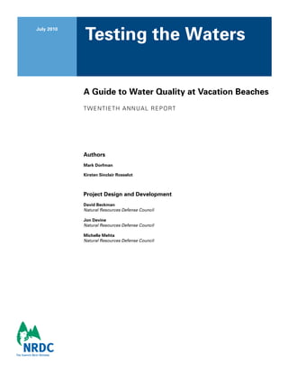 July 2010
Testing the Waters
A Guide to Water Quality at Vacation Beaches
twentieth Annual Report
Authors
Mark Dorfman
Kirsten Sinclair Rosselot
Project Design and Development
David Beckman
Natural Resources Defense Council
Jon Devine
Natural Resources Defense Council
Michelle Mehta
Natural Resources Defense Council
 
