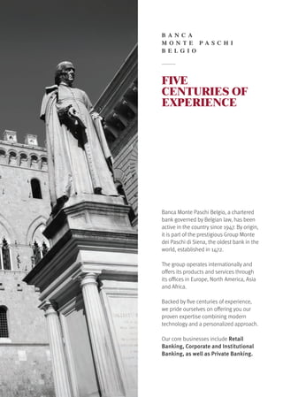 FIVE
CENTURIES OF
EXPERIENCE
Banca Monte Paschi Belgio, a chartered
bank governed by Belgian law, has been
active in the country since 1947. By origin,
it is part of the prestigious Group Monte
dei Paschi di Siena, the oldest bank in the
world, established in 1472.
The group operates internationally and
offers its products and services through
its offices in Europe, North America, Asia
and Africa.
Backed by five centuries of experience,
we pride ourselves on offering you our
proven expertise combining modern
technology and a personalized approach.
Our core businesses include Retail
Banking, Corporate and Institutional
Banking, as well as Private Banking.
B A NC A
M O NTE P A S C H I
B E L G I O
 