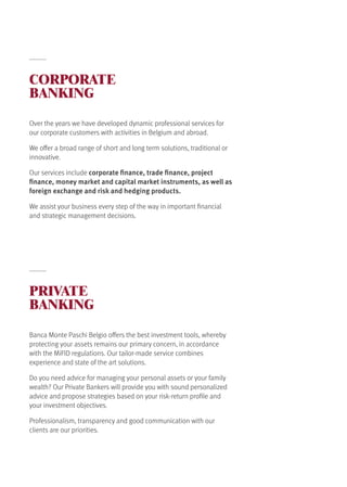 CORPORATE
BANKING
PRIVATE
BANKING
Over the years we have developed dynamic professional services for
our corporate customers with activities in Belgium and abroad.
We offer a broad range of short and long term solutions, traditional or
innovative.
Our services include corporate finance, trade finance, project
finance, money market and capital market instruments, as well as
foreign exchange and risk and hedging products.
We assist your business every step of the way in important financial
and strategic management decisions.
Banca Monte Paschi Belgio offers the best investment tools, whereby
protecting your assets remains our primary concern, in accordance
with the MiFID regulations. Our tailor-made service combines
experience and state of the art solutions.
Do you need advice for managing your personal assets or your family
wealth? Our Private Bankers will provide you with sound personalized
advice and propose strategies based on your risk-return profile and
your investment objectives.
Professionalism, transparency and good communication with our
clients are our priorities.
 