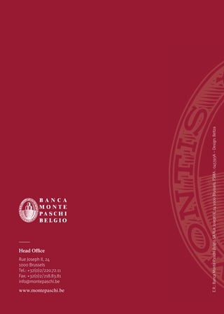 Head Office
Rue Joseph II, 24
1000 Brussels
Tel.: +32(0)2/220.72.11
Fax: +32(0)2/218.83.81
info@montepaschi.be
www.montepaschi.be
E.R.:BancaMontePaschiBelgioSARueJosephII,241000Brussels.FSMA:045393A--Design:Beltza
 
