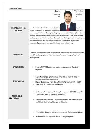 Curriculum Vitae
Naveen Deepak Mathias
Email : deepakmathias49@gmail.com
Mobile :+971 568646523
PROFESSIONAL
PROFILE
OBJECTIVE
EXPERIENCE
EDUCATION
TECHNICAL
TRAINING
I am an enthusiastic and professional Mechanical Engineer, who
enjoys being part of mechanical industry, as well as leading a successful
and productive team. I am quick to grasp new ideas and concepts, and to
develop innovative and creative solutions to problems. I am able to work
well on my own initiative and can demonstrate the high levels of motivation
required to meet the tightest of deadlines. Even under significant
pressure, I possess a strong ability to perform effectively.
I am now looking to build on my extensive range of technical skills within a
suitably challenging role. I am keen to achieve further professional
development.
 1 year of HVAC Design and project experience in Swiss Air
Engineer.
 B.E in Mechanical Engineering (2010-2014) from Dr MVSIT
Engineering college-Mangalore.
 Higher Secondary from Department of pre-university – 2010.
 SSLC from St. Joseph’s school-Koppa.
 Undergone Professional Training Programme in HVAC from ACE
Consultants & HVAC Training Institute.
 Undergone Professional Training Programme in E-OFFICE from
MANIPAL Institute of Computer Education.
 Worked for Design & projects in Swiss Air Engineers for 1year.
 Worked as a site engineer and as a Design engineer.
 