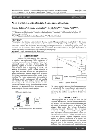 Kushal Patadia et al Int. Journal of Engineering Research and Applications
ISSN : 2248-9622, Vol. 4, Issue 2( Version 1), February 2014, pp.547-551
RESEARCH ARTICLE

www.ijera.com

OPEN ACCESS

Web Portal: Housing Society Management System
Kushal Patadia*, Keshav Manjrekar** Tejal Zope***, Pranav Patil****,
*,**(Department of Information Technology, Padmabhushan Vasantdada Patil Pratishthan‟s College Of
Engineering, Mumbai)
***.****Department of Information Technology, P.V.P.P.C.O.E,Mumbai)

ABSTRACT
“Simplicity is the ultimate sophistication”. Housing Society Management System exactly follows this phrase
and aims at making the current situation in the society simple and efficient. Society Management System
reduces the conflicts that arise within the society by providing facilities such as online voting system, online hall
allocation, etc. It automates certain attributes that occur within the society and makes it easy for the members of
the society an easy access to the society happenings and on goings.
Keywords - Bye Laws, Datepicker, Web Portal.

I.

INTRODUCTION

Generally, in Society all the work is decided
in meetings and maintenance bills, contact no of
members are recorded on the papers. There is no
automated system for doing all the things that
generally happens in society, so that members can
come to know what is happening in society. The
Society Management System allows members to
login with their own account and get updated with
society happenings. Society Management System is
the website portal to reduce conflicts among society
members. The system has automated functionality for
calculating monthly maintenance bill and member
can view their bill status on their account. The main
functionality of this project is that, there is a voting
system for different society positions like Chairman;
Treasurer Etc. Member can vote the candidates that
are standing for different roles in society.
1.1 System Architecture

Fig 1.2 System Behaviors
The system provides a unique interface to every user
to interact with the system. System accepts queries
from users and evaluates the need of the query and
fires it over the database and results are displayed to
the user.

II.

Fig.1.1 Generalized System Architecture

www.ijera.com

EXISTING SYSTEM

Existing system for a society is based on our
traditional way keeping records and details on paper
and registers. Access of these details and papers are
not granted to common member in absence of the
authority. For voting for various designations
(secretary, treasurer, chairman, etc) in society
members need to be present on site for voting. Due to
some unavoidable reasons some members cannot cast
vote. Proposed system has a facility for voting online
which will provide anytime anywhere access.
Booking a hall for celebration in a society was
tedious work as details were on paper and were only
accessible only to the authority which may create
confusion when two or more people want to celebrate
547 | P a g e

 