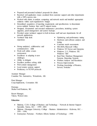 Prepared and presented technical proposals for clients.
 Resolved web application issues escalated from customer support and other departments
with a 100% success rate.
 Worked with clients to analyze computing and network needs and installed appropriate
solutions within each organization's budget.
 Streamlined acquisition of reporting requirements and specifications to disseminate
across multiple business lines and IT support teams.
 Designed, documented and executed maintenance procedures, including system
upgrades, patch management and system backups.
 Provided senior technical support to both in-house staff and user departments for all
network applications.
 Technical help desk
experience
 Strong analytical, collaborative and
communication skills
 Work well within a team
environment
 Excellence in adapting to new
challenges
 Ability to delegate
 Excellent problem solving skills
 Web content management
 Local remote systems support
 Proficiency in TCP/IP protocols
 Optimizing and performance tuning
 Hardware and software analysis and
testing
 Customer needs assessments
 MS-DOS, Microsoft Office
 Windows NT Server and Enterprise
 Windows 3.11, Windows XP,
Windows 7&8
 Real-Time Database Management
Systems, Reporting Systems
 Problem Analysis and Resolution
 Process Improvements
 Working knowledge of Routers,
Servers, Switches
Assistant Manager
Canadian Tire Automotive, Wetaskiwin, AB.
Parts Manager
Coop Implements, Coronation AB.
Partsman
Skaha Ford Penticton, BC.
Resort Manager,
Yukon, Watson Lake.
Education
 Diploma, C.D.I. College of Business and Technology – Network & Internet Support
Specialist, Surrey, B.C. – 1999 - 2001
 Diploma: Okanagan University College – Business Administration - Kelowna, B.C. –
1991 – 1996.
 Journeyman Partsman – Northern Alberta Institute of Technology – 1990
 