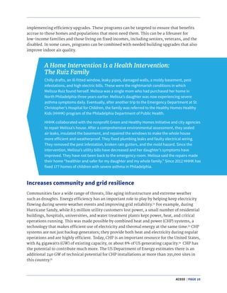 ACEEE | PAGE 10
A Home Intervention Is a Health Intervention:
The Ruiz Family
Chilly drafts, an ill-fitted window, leaky pipes, damaged walls, a moldy basement, pest
infestations, and high electric bills. These were the nightmarish conditions in which
Melissa Ruiz found herself. Melissa was a single mom who had purchased her home in
North Philadelphia three years earlier. Melissa’s daughter was now experiencing severe
asthma symptoms daily. Eventually, after another trip to the Emergency Department at St.
Christopher’s Hospital for Children, the family was referred to the Healthy Homes Healthy
Kids (HHHK) program of the Philadelphia Department of Public Health.
HHHK collaborated with the nonprofit Green and Healthy Homes Initiative and city agencies
to repair Melissa’s house. After a comprehensive environmental assessment, they sealed
air leaks, insulated the basement, and repaired the windows to make the whole house
more efficient and weatherproof. They fixed plumbing leaks and faulty electrical wiring.
They removed the pest infestation, broken rain gutters, and the mold hazard. Since the
intervention, Melissa’s utility bills have decreased and her daughter’s symptoms have
improved. They have not been back to the emergency room. Melissa said the repairs made
their home “healthier and safer for my daughter and my whole family.” Since 2012 HHHK has
fixed 177 homes of children with severe asthma in Philadelphia.
Increases community and grid resilience
implementing efficiency upgrades. These programs can be targeted to ensure that benefits
accrue to those homes and populations that most need them. This can be a lifesaver for
low-income families and those living on fixed incomes, including seniors, veterans, and the
disabled. In some cases, programs can be combined with needed building upgrades that also
improve indoor air quality.
Communities face a wide range of threats, like aging infrastructure and extreme weather
such as droughts. Energy efficiency has an important role to play by helping keep electricity
flowing during severe weather events and improving grid reliability.32
For example, during
Hurricane Sandy, while 8.5 million utility customers lost power, a small number of residential
buildings, hospitals, universities, and water treatment plants kept power, heat, and critical
operations running. This was made possible by combined heat and power (CHP) systems, a
technology that makes efficient use of electricity and thermal energy at the same time.33
CHP
systems are not just backup generators; they provide both heat and electricity during regular
operations and are highly efficient. Today, CHP is an important resource for the United States,
with 84 gigawatts (GW) of existing capacity, or about 8% of US generating capacity.34
CHP has
the potential to contribute much more. The US Department of Energy estimates there is an
additional 240 GW of technical potential for CHP installations at more than 291,000 sites in
this country.35
 