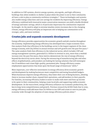 PAGE 11 | THE GREATEST ENERGY STORY YOU HAVEN’T HEARD
Creates jobs and expands economic development
In addition to CHP systems, district energy systems, microgrids, and high-efficiency
buildings that allow residents to shelter in place when the power is out in their community
all have a role to play as community resilience strategies.36
These technologies and systems
also enable energy reductions and cost savings for residents by improving efficiency. Energy
efficiency combined with innovative water conservation measures can yield a double dividend
of energy and water savings, which is of particular importance for communities impacted
by drought. As the need to adapt to extreme weather events increases due to the changing
climate, energy efficiency will play an important role in helping our communities to be
stronger, safer, and more resilient.
Energy efficiency provides opportunities for economic growth and job creation throughout
the economy. Implementing energy efficiency has developed into a major economic force.
One analysis finds that efficiency in the buildings sector is the largest segment of the clean
energy economy, with $64 billion in annual revenue and 50% growth over the past five years.37
The same analysis finds that efficiency in the industrial sector, which includes CHP and
energy management systems, generated $7.7 billion in revenue in 2015, more than a twofold
increase over the past five years; these metrics demonstrate the size of energy efficiency
beyond the electricity sector alone. Facing the outsourcing of manufacturing jobs and other
effects of globalization, policymakers are looking for lasting solutions that will reenergize
the US workforce and create high-quality, permanent jobs. Energy efficiency creates
employment opportunities that draw upon the broad range of Americans’ skills.38
More important, cost-effective investments in energy efficiency drive economic growth
and development by making businesses more competitive and easing household budgets.
When businesses improve energy efficiency, they lower their cost of doing business, allowing
them to increase market share, expand their operations, and add workers to their payrolls.
For families, increasing efficiency makes it easier to make ends meet and frees up income
to be spent in their communities, helping create local jobs and supporting stable economic
development. At the macro level, energy efficiency enhances our economic productivity, the
key to long-term competitiveness and growth. Previous research by ACEEE finds that in 2030,
energy efficiency could add more than $17 billion to our GDP and create or save 611,000 jobs
economy-wide through the adoption of state energy efficiency policies alone.39
 
