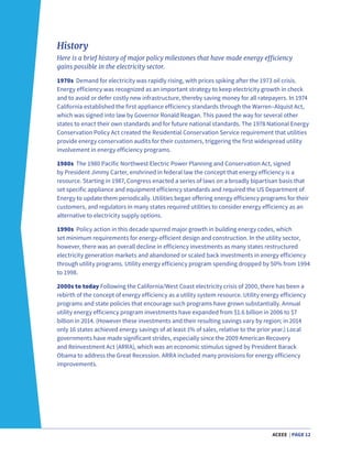 ACEEE | PAGE 12
History
Here is a brief history of major policy milestones that have made energy efficiency
gains possible in the electricity sector.
1970s Demand for electricity was rapidly rising, with prices spiking after the 1973 oil crisis.
Energy efficiency was recognized as an important strategy to keep electricity growth in check
and to avoid or defer costly new infrastructure, thereby saving money for all ratepayers. In 1974
California established the first appliance efficiency standards through the Warren–Alquist Act,
which was signed into law by Governor Ronald Reagan. This paved the way for several other
states to enact their own standards and for future national standards. The 1978 National Energy
Conservation Policy Act created the Residential Conservation Service requirement that utilities
provide energy conservation audits for their customers, triggering the first widespread utility
involvement in energy efficiency programs.
1980s The 1980 Pacific Northwest Electric Power Planning and Conservation Act, signed
by President Jimmy Carter, enshrined in federal law the concept that energy efficiency is a
resource. Starting in 1987, Congress enacted a series of laws on a broadly bipartisan basis that
set specific appliance and equipment efficiency standards and required the US Department of
Energy to update them periodically. Utilities began offering energy efficiency programs for their
customers, and regulators in many states required utilities to consider energy efficiency as an
alternative to electricity supply options.
1990s Policy action in this decade spurred major growth in building energy codes, which
set minimum requirements for energy-efficient design and construction. In the utility sector,
however, there was an overall decline in efficiency investments as many states restructured
electricity generation markets and abandoned or scaled back investments in energy efficiency
through utility programs. Utility energy efficiency program spending dropped by 50% from 1994
to 1998.
2000s to today Following the California/West Coast electricity crisis of 2000, there has been a
rebirth of the concept of energy efficiency as a utility system resource. Utility energy efficiency
programs and state policies that encourage such programs have grown substantially. Annual
utility energy efficiency program investments have expanded from $1.6 billion in 2006 to $7
billion in 2014. (However these investments and their resulting savings vary by region; in 2014
only 16 states achieved energy savings of at least 1% of sales, relative to the prior year.) Local
governments have made significant strides, especially since the 2009 American Recovery
and Reinvestment Act (ARRA), which was an economic stimulus signed by President Barack
Obama to address the Great Recession. ARRA included many provisions for energy efficiency
improvements.
 