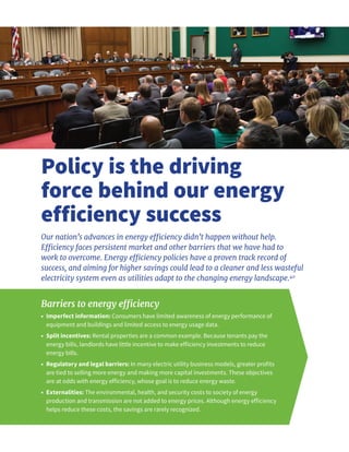 Policy is the driving
force behind our energy
efficiency success
Our nation’s advances in energy efficiency didn’t happen without help.
Efficiency faces persistent market and other barriers that we have had to
work to overcome. Energy efficiency policies have a proven track record of
success, and aiming for higher savings could lead to a cleaner and less wasteful
electricity system even as utilities adapt to the changing energy landscape.40
Barriers to energy efficiency
•	 Imperfect information: Consumers have limited awareness of energy performance of
equipment and buildings and limited access to energy usage data.
•	 Split incentives: Rental properties are a common example. Because tenants pay the
energy bills, landlords have little incentive to make efficiency investments to reduce
energy bills.
•	 Regulatory and legal barriers: In many electric utility business models, greater profits
are tied to selling more energy and making more capital investments. These objectives
are at odds with energy efficiency, whose goal is to reduce energy waste.
•	 Externalities: The environmental, health, and security costs to society of energy
production and transmission are not added to energy prices. Although energy efficiency
helps reduce these costs, the savings are rarely recognized.
 