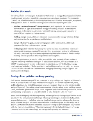 ACEEE | PAGE 14
Proactive policies and strategies that address the barriers to energy efficiency can create the
conditions and incentives for utilities, manufacturers, retailers, energy service companies
(ESCOs), and other businesses to develop and provide more efficient technologies, equipment,
and appliances. Some of these successful policies for electricity savings include:
•	 Appliance and equipment efficiency standards, which prohibit the production and
import or sale of appliances and other energy-consuming products that fall below
minimum performance requirements while still leaving consumers a wide array of
more efficient products to choose among.
•	 Building energy codes, which set minimum requirements for energy-efficient design
and construction for new and renovated buildings.
•	 Energy efficiency targets, energy savings goals set for utilities to meet through
programs that help customers save energy.
•	 Utility regulatory reforms that change the utility business model so that utilities are
incentivized to provide energy efficiency services to customers instead of selling more
electricity and investing in unnecessary electricity generation resources. These changes
will help utilities prioritize efficiency in their resource plans.
The federal government, states, localities, and utilities have made significant strides to
improve efficiency with these strategies as well as several others, such as EPA’s ENERGY
STAR® program, energy service performance contracting, and city-led building energy
benchmarking initiatives.41
Today, appliances and buildings use less electricity per person
than in the past.42
But we can save even more energy by defending past policy gains and
charting new strategies.
Policies that work
Savings from policies can keep growing
Policies that promote energy efficiency have led to large savings, and they can still do much
more. ACEEE estimates that if we extend a well-designed and proven set of federal, state,
and local policies, the United States could save 1,000 terawatt-hours in 2030 (see the middle
wedge of figure 11). This policy scenario assumes that all states adopt strong building energy
codes, the federal government and/or states adopt new appliance efficiency standards, and all
utilities ramp up programs to save at least 1.5% of total electricity sales per year.43
These policies and programs work by tapping into a large well of savings opportunities made
possible by the next generation of energy efficiency technologies. In a recent study, ACEEE
analyzed 18 measures—including reducing plug loads, conservation voltage reduction, and
smart manufacturing—that could collectively save 22% of total projected electricity use in
2030.44
Another recent analysis finds that electricity savings of 30% in 10 years are possible
with the right set of conditions.45
These savings could effectively bend the curve of energy
consumption so we use increasingly less energy while growing our economy.
 