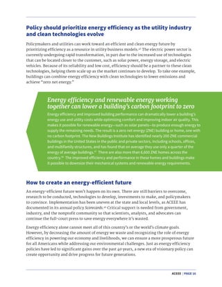ACEEE | PAGE 16
Policymakers and utilities can work toward an efficient and clean energy future by
prioritizing efficiency as a resource in utility business models.46
The electric power sector is
currently undergoing rapid transformation, in part due to the increased use of technologies
that can be located closer to the customer, such as solar power, energy storage, and electric
vehicles. Because of its reliability and low cost, efficiency should be a partner to these clean
technologies, helping them scale up as the market continues to develop. To take one example,
buildings can combine energy efficiency with clean technologies to lower emissions and
achieve “zero net energy.”
Policy should prioritize energy efficiency as the utility industry
and clean technologies evolve
Energy efficiency and renewable energy working
together can lower a building’s carbon footprint to zero
Energy efficiency and improved building performance can dramatically lower a building’s
energy use and utility costs while optimizing comfort and improving indoor air quality. This
makes it possible for renewable energy—such as solar panels—to produce enough energy to
supply the remaining needs. The result is a zero net energy (ZNE) building or home, one with
no carbon footprint. The New Buildings Institute has identified nearly 200 ZNE commercial
buildings in the United States in the public and private sectors, including schools, offices,
and multifamily structures, and has found that on average they use only a quarter of the
energy of average buildings.47
There are also more than 6,600 ZNE homes across the
country.48
The improved efficiency and performance in these homes and buildings make
it possible to downsize their mechanical systems and renewable energy requirements.
An energy-efficient future won’t happen on its own. There are still barriers to overcome,
research to be conducted, technologies to develop, investments to make, and policymakers
to convince. Implementation has been uneven at the state and local levels, as ACEEE has
documented in its annual policy Scorecards.49
Critical support is needed from government,
industry, and the nonprofit community so that scientists, analysts, and advocates can
continue the full-court press to save energy everywhere it’s wasted.
Energy efficiency alone cannot meet all of this country’s or the world’s climate goals.
However, by decreasing the amount of energy we waste and recognizing the role of energy
efficiency in powering our economy and livelihoods, we can ensure a more prosperous future
for all Americans while addressing our environmental challenges. Just as energy efficiency
policies have led to significant gains over the past 40 years, a new era of visionary policy can
create opportunity and drive progress for future generations.
How to create an energy-efficient future
 