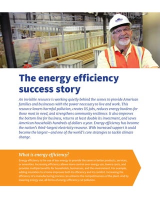 What is energy efficiency?
Energy efficiency is the use of less energy to provide the same or better products, services,
or amenities. Increasing efficiency allows more control over energy use, lowers costs, and
provides multiple benefits for households, businesses, and the environment. For example,
adding insulation to a home improves both its efficiency and its comfort. Increasing the
efficiency of a manufacturing process can enhance the competitiveness of the plant. And by
lowering energy use, all forms of energy efficiency cut pollution.
The energy efficiency
success story
An invisible resource is working quietly behind the scenes to provide American
families and businesses with the power necessary to live and work. This
resource lowers harmful pollution, creates US jobs, reduces energy burdens for
those most in need, and strengthens community resilience. It also improves
the bottom line for business, returns at least double its investment, and saves
American households hundreds of dollars a year. Energy efficiency has become
the nation’s third-largest electricity resource. With increased support it could
become the largest—and one of the world’s core strategies to tackle climate
change.
 