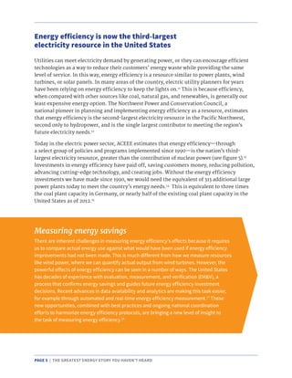 PAGE 5 | THE GREATEST ENERGY STORY YOU HAVEN’T HEARD
Utilities can meet electricity demand by generating power, or they can encourage efficient
technologies as a way to reduce their customers’ energy waste while providing the same
level of service. In this way, energy efficiency is a resource similar to power plants, wind
turbines, or solar panels. In many areas of the country, electric utility planners for years
have been relying on energy efficiency to keep the lights on.11
This is because efficiency,
when compared with other sources like coal, natural gas, and renewables, is generally our
least expensive energy option. The Northwest Power and Conservation Council, a
national pioneer in planning and implementing energy efficiency as a resource, estimates
that energy efficiency is the second-largest electricity resource in the Pacific Northwest,
second only to hydropower, and is the single largest contributor to meeting the region’s
future electricity needs.12
Today in the electric power sector, ACEEE estimates that energy efficiency—through
a select group of policies and programs implemented since 1990—is the nation’s third-
largest electricity resource, greater than the contribution of nuclear power (see figure 5).13
Investments in energy efficiency have paid off, saving customers money, reducing pollution,
advancing cutting-edge technology, and creating jobs. Without the energy efficiency
investments we have made since 1990, we would need the equivalent of 313 additional large
power plants today to meet the country’s energy needs.14
This is equivalent to three times
the coal plant capacity in Germany, or nearly half of the existing coal plant capacity in the
United States as of 2012.15
Energy efficiency is now the third-largest
electricity resource in the United States
Measuring energy savings
There are inherent challenges in measuring energy efficiency’s effects because it requires
us to compare actual energy use against what would have been used if energy efficiency
improvements had not been made. This is much different from how we measure resources
like wind power, where we can quantify actual output from wind turbines. However, the
powerful effects of energy efficiency can be seen in a number of ways. The United States
has decades of experience with evaluation, measurement, and verification (EM&V), a
process that confirms energy savings and guides future energy efficiency investment
decisions. Recent advances in data availability and analytics are making this task easier,
for example through automated and real-time energy efficiency measurement.17
These
new opportunities, combined with best practices and ongoing national coordination
efforts to harmonize energy efficiency protocols, are bringing a new level of insight to
the task of measuring energy efficiency.18
 
