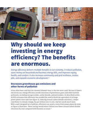 It has often been said that the cleanest kilowatt-hour is the one never used. Because it lowers
electricity use, energy efficiency avoids emissions of greenhouse gases and other harmful
pollutants, including nitrogen oxides, sulfur dioxide, and particulates. As described earlier,
ACEEE estimates that efficiency has avoided the need to build the equivalent of 313 large
power plants since 1990 (see figure 9), reducing annual carbon dioxide emissions, a major
contributor to climate change, by 490 million tons in 2015. And we can do much more.
With a well-designed set of policies, efficiency can avoid a total of 800 power plants by 2030,
as figure 9 illustrates. These savings would mean 1 billion tons fewer annual carbon dioxide
emissions by 2030 compared with business as usual.20
Why should we keep
investing in energy
efficiency? The benefits
are enormous.
Energy efficiency delivers multiple benefits to our economy. It reduces pollution,
saves money on household and business energy bills, and improves equity,
health, and comfort. It also increases community and grid resilience, creates
jobs, and expands economic development.19
Decreases greenhouse gas emissions and
other forms of pollution
 