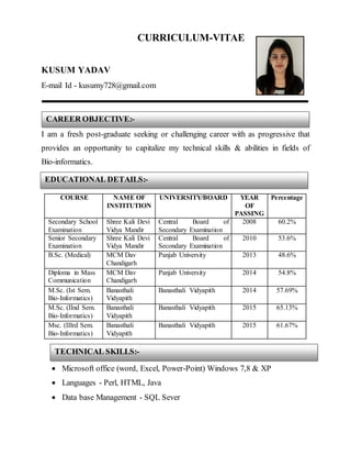 CURRICULUM-VITAE
KUSUM YADAV
E-mail Id - kusumy728@gmail.com
I am a fresh post-graduate seeking or challenging career with as progressive that
provides an opportunity to capitalize my technical skills & abilities in fields of
Bio-informatics.
COURSE NAME OF
INSTITUTION
UNIVERSITY/BOARD YEAR
OF
PASSING
Percentage
Secondary School
Examination
Shree Kali Devi
Vidya Mandir
Central Board of
Secondary Examination
2008 60.2%
Senior Secondary
Examination
Shree Kali Devi
Vidya Mandir
Central Board of
Secondary Examination
2010 53.6%
B.Sc. (Medical) MCM Dav
Chandigarh
Panjab University 2013 48.6%
Diploma in Mass
Communication
MCM Dav
Chandigarh
Panjab University 2014 54.8%
M.Sc. (Ist Sem.
Bio-Informatics)
Banasthali
Vidyapith
Banasthali Vidyapith 2014 57.69%
M.Sc. (IInd Sem.
Bio-Informatics)
Banasthali
Vidyapith
Banasthali Vidyapith 2015 65.13%
Msc. (IIIrd Sem.
Bio-Informatics)
Banasthali
Vidyapith
Banasthali Vidyapith 2015 61.67%
 Microsoft office (word, Excel, Power-Point) Windows 7,8 & XP
 Languages - Perl, HTML, Java
 Data base Management - SQL Sever
CAREER OBJECTIVE:-
TECHNICAL SKILLS:-
EDUCATIONAL DETAILS:-
 