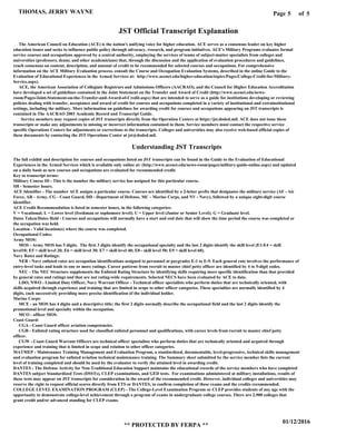 Page of5
01/12/2016
** PROTECTED BY FERPA **
THOMAS, JERRY WAYNE 5
JST Official Transcript Explanation
The American Council on Education (ACE) is the nation's unifying voice for higher education. ACE serves as a consensus leader on key higher
education issues and seeks to influence public policy through advocacy, research, and program initiatives. ACE's Military Programs evaluates formal
service courses and occupations approved by a central authority, employing the services of teams of subject-matter specialists from colleges and
universities (professors, deans, and other academicians) that, through the discussion and the application of evaluation procedures and guidelines,
reach consensus on content, description, and amount of credit to be recommended for selected courses and occupations. For comprehensive
information on the ACE Military Evaluation process, consult the Course and Occupation Evaluation Systems, described in the online Guide to the
Evaluation of Educational Experiences in the Armed Services at: http://www.acenet.edu/higher-education/topics/Pages/College-Credit-for-Military-
Service.aspx).
ACE, the American Association of Collegiate Registrars and Admissions Officers (AACRAO), and the Council for Higher Education Accreditation
have developed a set of guidelines contained in the Joint Statement on the Transfer and Award of Credit (http://www.acenet.edu/news-
room/Pages/Joint-Statement-on-the-Transfer-and-Award-of-Credit.aspx) that are intended to serve as a guide for institutions developing or reviewing
policies dealing with transfer, acceptance and award of credit for courses and occupations completed in a variety of institutional and extrainstitutional
settings, including the military. More information on guidelines for awarding credit for courses and occupations appearing on JST transcripts is
contained in The AACRAO 2003 Academic Record and Transcript Guide.
Service members may request copies of JST transcripts directly from the Operation Centers at https://jst.doded.mil. ACE does not issue these
transcripts or make any adjustments to missing or incorrect information contained in them. Service members must contact the respective service
specific Operations Centers for adjustments or corrections to the transcripts. Colleges and universities may also receive web-based official copies of
these documents by contacting the JST Operations Center at jst@doded.mil.
Understanding JST Transcripts
The full exhibit and description for courses and occupations listed on JST transcripts can be found in the Guide to the Evaluation of Educational
Experiences in the Armed Services which is available only online at: (http://www.acenet.edu/news-room/pages/military-guide-online.aspx) and updated
on a daily basis as new courses and occupations are evaluated for recommended credit.
Key to transcript terms:
Military Course ID - This is the number the military service has assigned for this particular course.
SH - Semester hours.
ACE Identifier - The number ACE assigns a particular course. Courses are identified by a 2-letter prefix that designates the military service (AF - Air
Force, AR - Army, CG - Coast Guard, DD - Department of Defense, MC - Marine Corps, and NV - Navy), followed by a unique eight-digit course
identifier.
ACE Credit Recommendation is listed in semester hours, in the following categories:
V = Vocational; L = Lower level (freshman or sophomore level); U = Upper level (Junior or Senior Level); G = Graduate level.
Dates Taken/Dates Held - Courses and occupations will normally have a start and end date that will show the time period the course was completed or
the occupation was held.
Location - Valid location(s) where the course was completed.
Occupational Codes:
Army MOS:
MOS - Army MOS has 5 digits. The first 3 digits identify the occupational specialty and the last 2 digits identify the skill level (E1-E4 = skill
level10; E5 = skill level 20; E6 = skill level 30; E7 = skill level 40; E8 - skill level 50; E9 = skill level 60).
Navy Rates and Ratings:
NER - Navy enlisted rates are occupation identifications assigned to personnel at paygrades E-1 to E-9. Each general rate involves the performance of
entry-level tasks and leads to one or more ratings. Career patterns from recruit to master chief petty officer are identified by 4 to 5-digit codes.
NEC - The NEC Structure supplements the Enlisted Rating Structure by identifying skills requiring more specific identification than that provided
by general rates and ratings and that are not rating-wide requirements. Selected NECS have been evaluated by ACE to date.
LDO, NWO - Limited Duty Officer, Navy Warrant Officer - Technical officer specialists who perform duties that are technically oriented, with
skills acquired through experience and training that are limited in scope to other officer categories. These specialties are normally identified by 4
digits, each successively providing more precise identification of the individual holder.
Marine Corps:
MCE - an MOS has 4 digits and a descriptive title; the first 2 digits normally describe the occupational field and the last 2 digits identify the
promotional level and specialty within the occupation.
MCO - officer MOS.
Coast Guard:
CGA - Coast Guard officer aviation competencies.
CGR - Enlisted rating structure used for classified enlisted personnel and qualifications, with career levels from recruit to master chief petty
officer.
CGW - Coast Guard Warrant Officers are technical officer specialists who perform duties that are technically oriented and acquired through
experience and training that is limited in scope and relation to other officer categories.
MATMEP - Maintenance Training Management and Evaluation Program, a standardized, documentable, level-progressive, technical skills management
and evaluation program for enlisted aviation technical maintenance training. The Summary sheet submitted by the service member lists the current
level of training completed and should be used by the evaluator to verify the attained level in awarding credit.
DANTES - The Defense Activity for Non-Traditional Education Support maintains the educational records of the service members who have completed
DANTES subject Standardized Tests (DSSTs), CLEP examinations, and GED tests. For examinations administered at military installations, results of
these tests may appear on JST transcripts for consideration in the award of the recommended credit. However, individual colleges and universities may
reserve the right to request official scores directly from ETS or DANTES, to confirm completion of these exams and the credits recommended.
COLLEGE LEVEL EXAMINATION PROGRAM (CLEP) - The College-Level Examination Program or CLEP provides students of any age with the
opportunity to demonstrate college-level achievement through a program of exams in undergraduate college courses. There are 2,900 colleges that
grant credit and/or advanced standing for CLEP exams.
 
