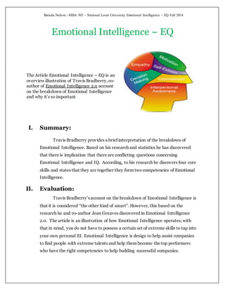 Brenda Nelson ~MBA 503 ~ National Louis University Emotional Intelligence ~ EQ Fall 2014
Emotional Intelligence ~ EQ
The Article Emotional Intelligence ~ EQ is an
overview illustration of Travis Bradberry, co-
author of Emotional Intelligence 2.0 account
on the breakdown of Emotional Intelligence
and why it’s so important.
I. Summary:
Travis Bradberry provides a brief interpretation of the breakdown of
Emotional Intelligence. Based on his research and statistics he has discovered
that there is implication that there are conflicting questions concerning
Emotional Intelligence and IQ. According, to his research he discovers four core
skills and states that they are together they form two competencies of Emotional
Intelligence.
II. Evaluation:
Travis Bradberry’saccount on the breakdown of Emotional Intelligence is
that it is considered “the other kind of smart”. However, this based on the
research he and co-author Jean Greaves discovered in Emotional Intelligence
2.0. The article is an illustration of how Emotional Intelligence operates; with
that in mind, you do not have to possess a certain set of extreme skills to tap into
your own personal EI. Emotional Intelligence is design to help assist companies
to find people with extreme talents and help them become the top performers
who have the right competencies to help building successful companies.
 