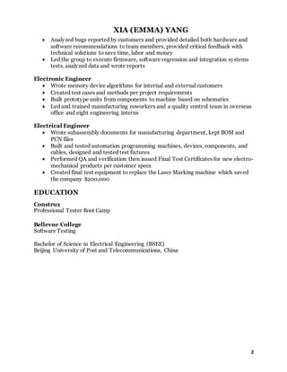 XIA (EMMA) YANG
2
 Analyzed bugs reported by customers and provided detailed both hardware and
software recommendations to team members, provided critical feedback with
technical solutions to save time, labor and money
 Led the group to execute firmware, software regression and integration systems
tests, analyzed data and wrote reports
Electronic Engineer
 Wrote memory device algorithms for internal and external customers
 Created test cases and methods per project requirements
 Built prototype units from components to machine based on schematics
 Led and trained manufacturing coworkers and a quality control team in overseas
office and eight engineering interns
Electrical Engineer
 Wrote subassembly documents for manufacturing department, kept BOM and
PCN files
 Built and tested automation programming machines, devices, components, and
cables, designed and tested test fixtures
 Performed QA and verification then issued Final Test Certificates for new electro-
mechanical products per customer specs
 Created final test equipment to replace the Laser Marking machine which saved
the company $200,000
EDUCATION
Construx
Professional Tester Boot Camp
Bellevue College
Software Testing
Bachelor of Science in Electrical Engineering (BSEE)
Beijing University of Post and Telecommunications, China
 