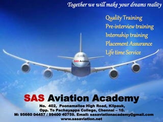 Together we will make your dreams reality
SAS Aviation Academy
No. 402, Poonamallee High Road, Kilpauk,
Opp. To Pachayappa College, Chennai – 10.
M: 95660 04457 / 99400 40759. Email: sasaviationacademy@gmail.com
www.sasaviation.net
Quality Training
Pre-interviewtraining
Internship training
Placement Assurance
Life time Service
SAS Aviation
 