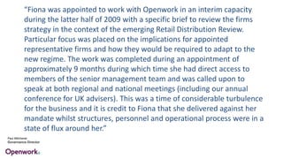 “Fiona was appointed to work with Openwork in an interim capacity
during the latter half of 2009 with a specific brief to review the firms
strategy in the context of the emerging Retail Distribution Review.
Particular focus was placed on the implications for appointed
representative firms and how they would be required to adapt to the
new regime. The work was completed during an appointment of
approximately 9 months during which time she had direct access to
members of the senior management team and was called upon to
speak at both regional and national meetings (including our annual
conference for UK advisers). This was a time of considerable turbulence
for the business and it is credit to Fiona that she delivered against her
mandate whilst structures, personnel and operational process were in a
state of flux around her.”
Paul Mitchener
Governance Director
 