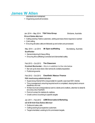 James W Allen
standards are maintained.
 Organising events & functions
Jan 2014 – May 2014 TSATelco Group Brisbane, Australia
Direct Sales Advisor
 Calling existing Telstra customers, adding services where requiredor wanted
 Cold calling
 Ensuring all sales calls are followed up and orders are processed.
May 2014 – Jul 2014 All Span scaffolding Bundaberg, Australia
Scaffolder
 General laboring & Heavy lifting
 Ensuring All scaffolding is erected and dismantled safely
Feb 2013 – Oct 2013 The Classroom
Cocktail Bartender – this is in addition to the role below
 Bar set up & close down,Bar service & cocktail preparation.
 Publicisingevents
Feb 2012 – Oct 2013 ClearDebt / Abacus Finance
IVA insolvency administrator
 Supervising Clients IVA’s (responsible for specific case load 500+clients)
 Time management, ensuringrequiredwork is completed, staying late to ensure
deadlines are met.
 Written & emailcorrespondence sent to clients and creditors, attention to detail &
accuracy very important.
 Point of contact for debtors & creditors.
 Credit control.& working to specific targets
Jan 2011 – Feb 2012 LBM Direct sales & Marketing
o2 & British Gas Sales Advisor
 Outbound sales calls
 Calling existing & prospective customers
 Target orientated, working to hit commission targets.
 