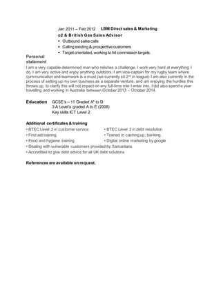 Personal
statement
I am a very capable determined man who relishes a challenge, I work very hard at everything I
do, I am very active and enjoy anything outdoors, I am vice-captain for my rugby team where
communication and teamwork is a must (we currently sit 2nd
in league) I am also currently in the
process of setting up my own business as a separate venture, and am enjoying the hurdles this
throws up, to clarify this will not impact on any full-time role I enter into. I did also spend a year
travelling and working in Australia between October 2013 – October 2014.
Education GCSE’s – 11 Graded A* to D
3 A Level’s graded A to E (2008)
Key skills ICT Level 2
Additional certificates & training
• BTEC Level 2 in customer service • BTEC Level 3 in debt resolution
• First aid training • Trained in cashing up, banking.
• Food and hygiene training • Digital online marketing by google
• Dealing with vulnerable customers provided by Samaritans
• Accredited to give debt advice for all UK debt solutions
References are available on request.
Jan 2011 – Feb 2012 LBM Direct sales & Marketing
o2 & British Gas Sales Advisor
 Outbound sales calls
 Calling existing & prospective customers
 Target orientated, working to hit commission targets.
 