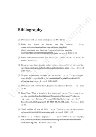 Bibliography
[1] Disccusion with Dr Helen Cullington. on 2015-11-23.
[2] Facts and ﬁgures on hearing loss and tinnitus. http:
//www.actiononhearingloss.org.uk/your-hearing/
about-deafness-and-hearing-loss/statistics/~/media/
56697A2C7BE349618D336B41A12B85E3.ashx. Accessed: 2015-12-05.
[3] Forest and nature sounds on youtube. https://youtu.be/OdIJ2x3nxzQ. Ac-
cessed: 2016-03-25.
[4] Frequency and time domain. picture source:. http://www.rf-mw.org/the_
spectrum_analyzer_introduction_introduction.html, June. Accessed:
2016-03-25.
[5] Nyquist oversamping theorem. picture source:. http://3.bp.blogspot.
com/-KZzBF-Jfcyc/UbdBP-qjFqI/AAAAAAAAABI/jmVWQZdxqtA/s1600/
aliasing.png, June. Accessed: 2016-03-25.
[6] Disccusion with Patrick Boyle, Engineer at Advanced Bionics. on 2015-
11-30.
[7] RoomTune. What is it and why is it important? http://www.otometrics.
co.uk/~/media/DownloadLibrary/Otometrics/Extranet/Products,
-sp-,and,-sp-,Software/Fitting/AURICAL/Marketing,-sp-,Kit/
Educational/Whitepapers/7-26-1500-EN_00_WEB.ashx. Accessed: 2015-
12-03.
[8] Total number of new ci 2014. http://www.bcig.org.uk/wp-content/
uploads/2014/10/BCIG-activity.pdf. Accessed: 2015-12-05.
[9] What is a cochlear implant? http://www.cochlear.com/wps/
wcm/connect/uk/home/understand/hearing-and-hl/hl-treatments/
cochlear-implant. Accessed: 2015-12-03.
36
U
niversity
ofSoutham
pton
by
N
orbertN
askov
 