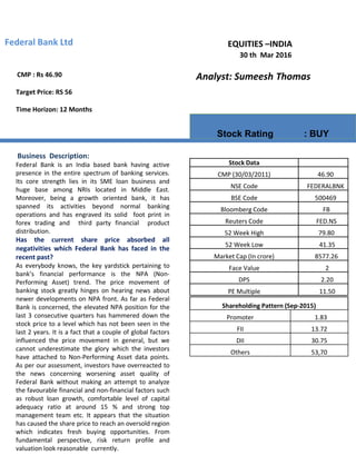 EQUITIES –INDIA
Analyst: Sumeesh Thomas
Stock Rating : BUY
Federal Bank Ltd
30 th Mar 2016
Business Description:
Federal Bank is an India based bank having active
presence in the entire spectrum of banking services.
Its core strength lies in its SME loan business and
huge base among NRIs located in Middle East.
Moreover, being a growth oriented bank, it has
spanned its activities beyond normal banking
operations and has engraved its solid foot print in
forex trading and third party financial product
distribution.
Has the current share price absorbed all
negativities which Federal Bank has faced in the
recent past?
As everybody knows, the key yardstick pertaining to
bank’s financial performance is the NPA (Non-
Performing Asset) trend. The price movement of
banking stock greatly hinges on hearing news about
newer developments on NPA front. As far as Federal
Bank is concerned, the elevated NPA position for the
last 3 consecutive quarters has hammered down the
stock price to a level which has not been seen in the
last 2 years. It is a fact that a couple of global factors
influenced the price movement in general, but we
cannot underestimate the glory which the investors
have attached to Non-Performing Asset data points.
As per our assessment, investors have overreacted to
the news concerning worsening asset quality of
Federal Bank without making an attempt to analyze
the favourable financial and non-financial factors such
as robust loan growth, comfortable level of capital
adequacy ratio at around 15 % and strong top
management team etc. It appears that the situation
has caused the share price to reach an oversold region
which indicates fresh buying opportunities. From
fundamental perspective, risk return profile and
valuation look reasonable currently.
CMP : Rs 46.90
Target Price: RS 56
Time Horizon: 12 Months
Shareholding Pattern (Sep-2015)
Promoter 1.83
FII 13.72
DII 30.75
Others 53,70
Stock Data
CMP (30/03/2011) 46.90
NSE Code FEDERALBNK
BSE Code 500469
Bloomberg Code FB
Reuters Code FED.NS
52 Week High 79.80
52 Week Low 41.35
Market Cap (In crore) 8577.26
Face Value 2
DPS 2.20
PE Multiple 11.50
 