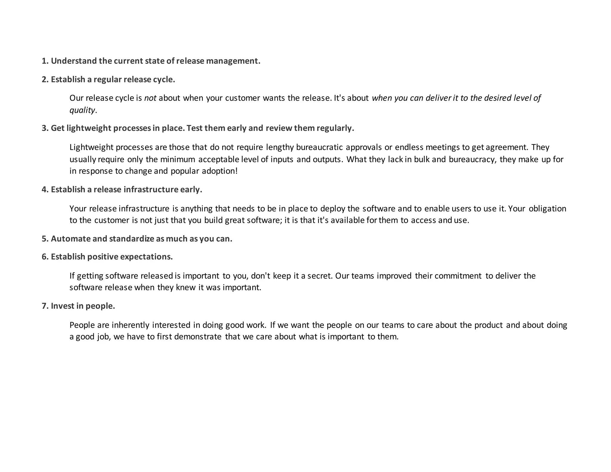 1. Understand the current state of release management.
2. Establish a regular release cycle.
Our release cycle is not about when your customer wants the release. It's about when you can deliver it to the desired level of
quality.
3. Get lightweight processes in place. Test them early and review them regularly.
Lightweight processes are those that do not require lengthy bureaucratic approvals or endless meetings to get agreement. They
usually require only the minimum acceptable level of inputs and outputs. What they lack in bulk and bureaucracy, they make up for
in response to change and popular adoption!
4. Establish a release infrastructure early.
Your release infrastructure is anything that needs to be in place to deploy the software and to enable users to use it. Your obligation
to the customer is not just that you build great software; it is that it's available forthem to access and use.
5. Automate and standardize as much as you can.
6. Establish positive expectations.
If getting software released is important to you, don't keep it a secret. Our teams improved their commitment to deliver the
software release when they knew it was important.
7. Invest in people.
People are inherently interested in doing good work. If we want the people on our teams to care about the product and about doing
a good job, we have to first demonstrate that we care about what is important to them.
 