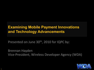 Examining Mobile Payment Innovations
and Technology Advancements
Presented on June 30th, 2010 for IQPC by:
Brennan Hayden
Vice-President, Wireless Developer Agency (WDA)
1
 