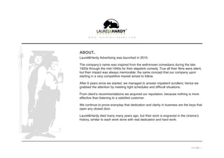 ABOUT..
Laurel&Hardy Advertising was launched in 2010.
The company’s name was inspired from the well-known comedians during the late
1920s through the mid-1940s for their slapstick comedy. True all their films were silent,
but their impact was always memorable; the same concept that our company upon
starting in a very competitive market aimed to follow.
After 6 years since we started, we managed to answer impatient scrollers; hence we
grabbed the attention by meeting tight schedules and difficult situations.
From client’s recommendations we acquired our reputation, because nothing is more
effective than listening to a satisfied customer.
We continue to prove everyday that dedication and clarity in business are the keys that
open any closed door.
Laurel&Hardy died many many years ago, but their work is engraved in the cinema’s
history, similar to each work done with real dedication and hard work.
PAGE 3
 