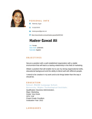 Hadeer Gawad Ali
O B J E C T I V E S
Secure a position with a well established organization with a stable
environment that will lead to a lasting relationship in the field of marketing.
Obtain a position that will enable me to use my strong organizational skills,
educational background and the ability to blend well with different people.
I intend to be creative in my work and to do things better than the way it
should be.
E D U C A T I O N
School: RAJAC Language School.
University: Higher Technological Institute:
Qualification: Business Administration.
Major: Marketing.
Grade: Very Good.
GPA: 3.48
Project Grade: Excellent.
Graduation Year: 2012
L A N G U A G E S
P E R S O N A L I N F O
Madinaty, Egypt
01225270979
hadeergawad@gmail.com
https://www.linkedin.com/pub/hadeer-gawad/8a/987/b54
Sex: Female
Date of birth: 22/09/1991
Nationality: Egyptian
 