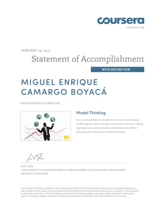 coursera.org
Statement of Accomplishment
WITH DISTINCTION
JANUARY 19, 2015
MIGUEL ENRIQUE
CAMARGO BOYACÁ
HAS SUCCESSFULLY COMPLETED
Model Thinking
This course provided an introduction on how to think using
models. Specific topics included, among others, decision-making,
tipping points, economic models, crowd dynamics, Markov
processes, game theory and predictive thinking.
SCOTT PAGE
LEONID HUWICZ COLLEGIATE PROFESSOR OF COMPLEX SYSTEMS, POLITICAL SCIENCE, AND ECONOMICS
UNIVERSITY OF MICHIGAN
PLEASE NOTE: THE ONLINE OFFERING OF THIS CLASS DOES NOT REFLECT THE ENTIRE CURRICULUM OFFERED TO STUDENTS ENROLLED AT
THE UNIVERSITY OF MICHIGAN. THIS STATEMENT DOES NOT AFFIRM THAT THIS STUDENT WAS ENROLLED AS A STUDENT AT THE UNIVERSITY
OF MICHIGAN IN ANY WAY. IT DOES NOT CONFER A UNIVERSITY OF MICHIGAN GRADE; IT DOES NOT CONFER UNIVERSITY OF MICHIGAN
CREDIT; IT DOES NOT CONFER A UNIVERSITY OF MICHIGAN DEGREE; AND IT DOES NOT VERIFY THE IDENTITY OF THE STUDENT.
 