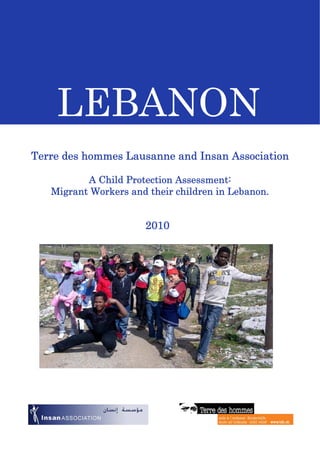 LEBANON
Terre des hommes Lausanne and Insan Association
A Child Protection Assessment:
Migrant Workers and their children in Lebanon.
2010
 