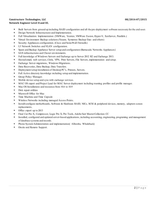 2 | P a g e
Constructure Technologies, LLC 08/2014-07/2015
Network Engineer Level II and III.
 Built Servers from ground up including RAID configuration and all the pre-deployment software necessary for the end-user.
 Design Network Infrastructures and Implementation.
 Full Virtualization Implementation (VMWare, Vcenter, VMWare Fusion, Hyper-V, XenServer, Parallels.)
 Virtual Environment Backup solutions (Veeam, Symantec Backup Exec and others)
 Security Appliances configuration. (Cisco and SonicWall Firewalls)
 L3 Network Switches and VLAN configuration.
 Spam and Backup Appliance Server setup and configuration (Barracuda Networks Appliances)
 SAN infrastructures and Cluster environments.
 Full knowledge of Windows Servers and Exchange up to Server 2012 R2 and Exchange 2013.
 Hosted email, web services, Citrix, VPN, Print Servers, File Servers, implementation and setup.
 Exchange Server migrations, Windows Migrations.
 Data Recoveries, Data Backup, Data Transfers.
 Deployment/setup/installation of Desktop PC’s, Printers, Servers.
 Full Active directory knowledge including setup and implementation.
 Group Policy Manager.
 Mobile device setup and sync with exchange services.
 MAC OS expert and Project Lead for MAC Server deployment including roaming profiles and profile manager.
 Mac OS Installations and resources from 10.6 to 10.9
 Disk repair utilities
 Microsoft Office for Mac
 Time Machine and Time Capsule
 Wireless Networks including managed Access Points.
 Install/configure motherboards, Software & Hardware RAID, NICs, SCSI & peripheral devices, memory, adapters screen
replacements.
 Office expert up to 2013
 Final Cut Pro X, Compressor, Logic Pro X, Pro Tools, Adobe Suit MasterCollection CC
 Installed, configured and updated server-based applications, including accounting, engineering, programing and management
of database systems and records.
 Phone SystemAdministration and implementation( Allworkx, Whaleback)
 Onsite and Remote Support.
 