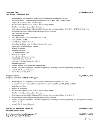 3 | P a g e
Cablevision Corp. 05/2014-08/2014
Field Service Technician II & III
 Built Computers and setup all the pre-deployment software necessary for the end-user.
 Assigned computer’s names and domain administration. (Dell Kace 1000, Dell Kace 2000)
 Scripting & Automation (Data transfer scripts)
 Provided extra software tools to facilitate data transfer (F-MODE)
 Data Recoveries, Data Backup, Data Transfers.
 Deployment/setup/installation of Desktop PC’s, Printers, Servers. (migrated from XP to WIN 7 & MAC OS 10.8, 10.9)
 Assigned useraccounts and granted permissions to shared resources.
 Mac Computers Specialist
 Disk repair utilities
 Mac OS Installations and resources from 10.6 to 10.9
 Microsoft Office for Mac
 Time Machine and Time Capsule
 Networking, including setup of AirPort units and other routers
 Printer setup,including wireless printing
 Network file sharing
 Hardware installation.
 iOS device setup and sync
 Outlook 2011 Expert.
 Sync of mail, calendar, and contacts
 Final Cut 7 & Final Cut Pro X
 Pro Tools, FL Studio, Nuendo, Logic Pro X.
 Adobe Creative Suite
 Parallels Desktop, VMWare Fusion, and BootCamp
 Installed, configured and updated server-based applications, including accounting, engineering, programing and
 Levels I, II & III technical support.
 Remote Sessions with clients.
Telephonics Corp., 02/2014-05/2014
Computer Consultant and Helpdesk Support
 Built Computers and setup all the pre-deployment software necessary for the end-user.
 Assigned computer’s names and domain administration. (SCCM, Dell Kace 1000, Dell Kace 2000)
 Junior Systems Admin
 Scripting & Automation
 Provided extra software tools to facilitate data transfer (F-MODE)
 Data Recoveries, Data Backup, Data Transfers.
 Deployment/setup/installation of Desktop PC’s, Printers, Servers. (migrated from XP to WIN 7)
 Assigned useraccounts and granted permissions to shared resources.
 Installed, configured and updated server-based applications, including accounting, engineering, and management systemand
database records.
 Levels I, II & III technical support.
Best Buy CO., Huntington Station, NY 06/2012-05/2013
Advanced Repairs Agent
Depot Computer Services, Hauppauge, NY 02/2009-05/2012
Help Desk Support/PC Technician
 
