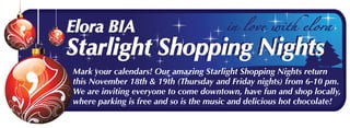 Mark your calendars! Our amazing Starlight Shopping Nights return
this November 18th & 19th (Thursday and Friday nights) from 6-10 pm.
We are inviting everyone to come downtown, have fun and shop locally,
where parking is free and so is the music and delicious hot chocolate!
Elora BIA
Starlight Shopping Nights
Elora BIA
Starlight Shopping Nights
 