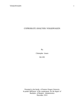 VOLKSWAGEN 1
COPRORATE ANALYSIS: VOLKSWAGEN
By:
Christopher Jensen
BA 490
Presented to the faculty of Eastern Oregon University
In partial fulfillment of the requirements for the degree of
Bachelors of Business Administration
December 2014
 