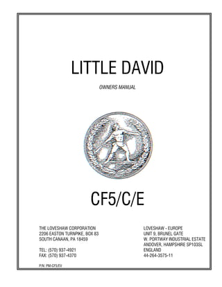 LITTLE DAVID
OWNERS MANUAL
CF5/C/E
THE LOVESHAW CORPORATION LOVESHAW - EUROPE
2206 EASTON TURNPIKE, BOX 83 UNIT 9, BRUNEL GATE
SOUTH CANAAN, PA 18459 W. PORTWAY INDUSTRIAL ESTATE
ANDOVER, HAMPSHIRE SP103SL
TEL: (570) 937-4921 ENGLAND
FAX: (570) 937-4370 44-264-3575-11
P/N: PM-CF5/EV
 