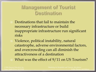  Destinations that fail to maintain the
necessary infrastructure or build
inappropriate infrastructure run significant
risks
 Violence, political instability, natural
catastrophe, adverse environmental factors,
and overcrowding can all diminish the
attractiveness of a destination
 What was the effect of 9/11 on US Tourism?
©2006 Pearson Education, Inc. Marketing for Hospitality and Tourism, 4th edition
Upper Saddle River, NJ 07458 Kotler, Bowen, and Makens
 