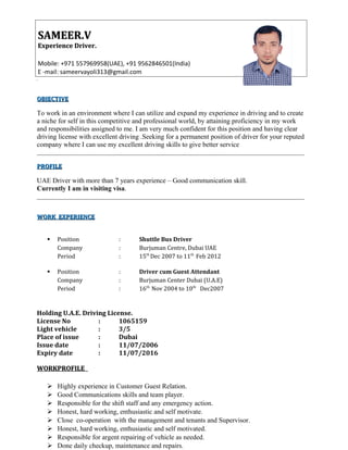 OBJECTIVEOBJECTIVE
To work in an environment where I can utilize and expand my experience in driving and to create
a niche for self in this competitive and professional world, by attaining proficiency in my work
and responsibilities assigned to me. I am very much confident for this position and having clear
driving license with excellent driving .Seeking for a permanent position of driver for your reputed
company where I can use my excellent driving skills to give better service
PROFILEPROFILE
UAE Driver with more than 7 years experience – Good communication skill.
Currently I am in visiting visa.
WORK EXPERIENCEWORK EXPERIENCE
 Position : Shuttle Bus Driver
Company : Burjuman Centre, Dubai UAE
Period : 15th
Dec 2007 to 11th
Feb 2012
 Position : Driver cum Guest Attendant
Company : Burjuman Center Dubai (U.A.E)
Period : 16th
Nov 2004 to 10th
Dec2007
Holding U.A.E. Driving License.
License No : 1065159
Light vehicle : 3/5
Place of issue : Dubai
Issue date : 11/07/2006
Expiry date : 11/07/2016
WWORKPROFILEORKPROFILE
 Highly experience in Customer Guest Relation.
 Good Communications skills and team player.
 Responsible for the shift staff and any emergency action.
 Honest, hard working, enthusiastic and self motivate.
 Close co-operation with the management and tenants and Supervisor.
 Honest, hard working, enthusiastic and self motivated.
 Responsible for argent repairing of vehicle as needed.
 Done daily checkup, maintenance and repairs.
SAMEER.VSAMEER.V
Experience Driver.Experience Driver.
Mobile: +971 557969958(UAE), +91 9562846501(India)
E -mail: sameervayoli313@gmail.com
 