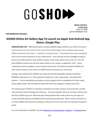 MEDIA CONTACT:
Lindsay King
(301) 351-8898
goshomedia@gmail.com
FOR IMMEDIATE RELEASE:-
GOSHO Online Art Gallery App To Launch via Apple And Android App
Stores, Google Play
GERMANTOWN, MD – With social media in its prime, GOSHO creator and CEO Jason Milford decided to
take his passion for music and art to fans around the world through a new smartphone app concept.
GOSHO, pronounced “Go-show”, is defined as “to keep it funky”. The purpose of the app is to bring the
music and art festival experience to your mobile phone. Users will view and rate hastagged Instagram
pictures and videos based on their aesthetic appeal- artistic draw, picture clarity, color, etc. This will
allow GOSHO to present the very best media, based on user ratings, as opposed to "likes". Being
considered an online art gallery of music festivals and concerts, the difference between GOSHO and
other online museums is the content of GOSHO will be curated by users themselves.
Hosting a very simple format, GOSHO users select the desired hashtag (for example, #coachella,
#fireflyfest, #bonaroo, etc.), then evaluate the media via a 5-star rating system and submit their
opinions . The top-rated photos and videos are then brought to their smartphones for further media
review opportunities, with the ability to share with friends via Instagram, Facebook and email.
The ultimate goal of GOSHO is to develop a comprehensive media company, that would host a weekly
show with direct festival footage and interviews. The show would be shared via YouTube, and thus sent
directly to GOSHO app users. While the app is being released with no ads at this time, the hope is to
market charitable products via GOSHO and the upcoming YouTube show. With a mission of kindness at
it's heart, GOSHO looks forward to building a community of music lovers who are inspired to change the
world.
For more information on GOSHO, visit their Kickstarter Fundraising Page, Instagram, or Facebook pages.
###
 