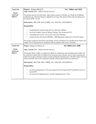 4
Syntel Ltd.
Client:
American
Express
Project: Reduce RR & FF Nov’ 2008 to Apr’2010
Amex System: GNS – Global Network Services.
This project reduces the time frame within which a partner of GC&S can submit the Fulfillment
notification for a Retrieval Request applied by an Issuer.This project Deals with the Dispute pro-
cessing in GC&S system.
Environment: IBM S390, MVS, COBOL, JCL, FILE-AID, CHANGEMAN.
Responsibility:
• Coordinated the project along with my team from offshore.
• Involved in Impact analysis,Design, Coding, Unit testing and UAT.
• Attending code reviews, test reviews and status meetings.
• Interacted with otherteams (OPSNET- IBM Bangalore) effectively in the UAT phase.
This project taught me the business knowledge on how the Disputes are handled in the Credit card
domain. Got an opportunity to coordinate with the offshore team and on-site leads.
Syntel Ltd.
Client:
American
Express
Project: Submission Release 4C Jul’ 2008 to Oct’ 2008
Amex System: GNS – Global Network Services.
This project allows GC&S to support new fields for submissions and settlement part of GNS will
be corrected to match that of submission by using the same exchange rates as that of submissions
which also involves changes to dates used for getting the exchange rates. The End of Day Treasury
reports and EMS feed is also changed to include outclear capture date for submissions.
Environment: IBM S390, MVS, COBOL, JCL, FILE-AID, CHANGEMAN.
Responsibility:
• Involved in preparation of Test documents for Unit testing and SIT and did the Unit test-
ing and SIT.
• Involved in Pre-Implementation and Post-Implementation Tasks.
 