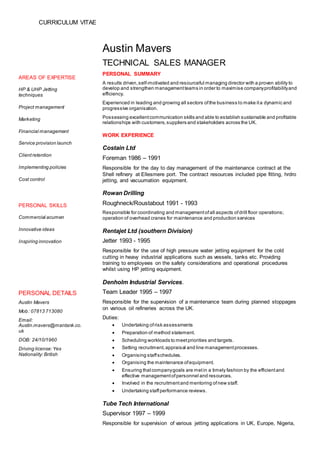 CURRICULUM VITAE
AREAS OF EXPERTISE
HP & UHP Jetting
techniques
Project management
Marketing
Financial management
Service provision launch
Clientretention
Implementing policies
Cost control
Austin Mavers
TECHNICAL SALES MANAGER
PERSONAL SUMMARY
A results driven,self-motivated and resourceful managing director with a proven ability to
develop and strengthen managementteams in order to maximise companyprofitabilityand
efficiency.
Experienced in leading and growing all sectors ofthe business to make ita dynamic and
progressive organisation.
Possessing excellentcommunication skills and able to establish sustainable and profitable
relationships with customers,suppliers and stakeholders across the UK.
WORK EXPERIENCE
Costain Ltd
Foreman 1986 – 1991
Responsible for the day to day management of the maintenance contract at the
Shell refinery at Ellesmere port. The contract resources included pipe fitting, hrdro
jetting, and vacuumation equipment.
Rowan Drilling
Roughneck/Roustabout 1991 - 1993
Responsible for coordinating and managementofall aspects ofdrill floor operations;
operation of overhead cranes for maintenance and production services
Rentajet Ltd (southern Division)
Jetter 1993 - 1995
Responsible for the use of high pressure water jetting equipment for the cold
cutting in heavy industrial applications such as vessels, tanks etc. Providing
training to employees on the safety considerations and operational procedures
whilst using HP jetting equipment.
Denholm Industrial Services.
Team Leader 1995 – 1997
Responsible for the supervision of a maintenance team during planned stoppages
on various oil refineries across the UK.
Duties:
 Undertaking ofrisk assessments
 Preparation of method statement.
 Scheduling workloads to meetpriorities and targets.
 Setting recruitment,appraisal and line managementprocesses.
 Organising staffschedules.
 Organising the maintenance ofequipment.
 Ensuring thatcompanygoals are metin a timely fashion by the efficientand
effective managementofpersonnel and resources.
 Involved in the recruitmentand mentoring ofnew staff.
 Undertaking staffperformance reviews.
Tube Tech International
Supervisor 1997 – 1999
Responsible for supervision of various jetting applications in UK, Europe, Nigeria,
PERSONAL SKILLS
Commercial acumen
Innovative ideas
Inspiring innovation
PERSONAL DETAILS
Austin Mavers
Mob: 07813 713080
Email:
Austin.mavers@mantank.co.
uk
DOB: 24/10/1960
Driving license:Yes
Nationality:British
 