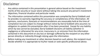 Disclaimer
o Any advice contained in this presentation is general advice based on the investment
merits of the security or issuer alone without taking into account any person’s investment
objectives, financial situation and particular needs.
o The information contained within this presentation was compiled by Darryl Gobbett and
he provides no warranty regarding the accuracy or completeness of the information. All
opinions, conclusions, forecasts or recommendations are reasonably held at the time of
compilation but are subject to change without notice by Darryl Gobbett who assumes no
obligation to update this presentation after it has been presented. Except for any liability
which by law cannot be excluded, Darryl Gobbett disclaims all liability (whether in
negligence or otherwise) for any error, inaccuracy in, or omission from the information
contained in this document or any loss or damage suffered by the recipient or any other
person directly or indirectly through relying upon the information.
o Before making any investment or other decision based on such advice, the recipient must
decide whether it is appropriate to his/her needs or seek specific professional advice.
 